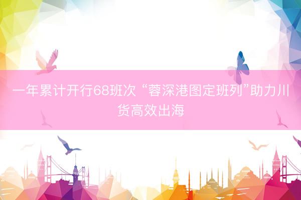 一年累计开行68班次 “蓉深港图定班列”助力川货高效出海