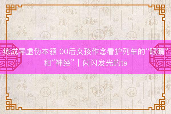 练成零虚伪本领 00后女孩作念看护列车的“眼睛”和“神经”｜闪闪发光的ta