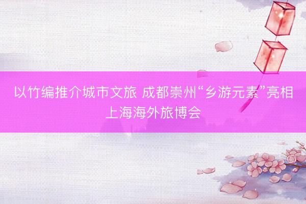 以竹编推介城市文旅 成都崇州“乡游元素”亮相上海海外旅博会