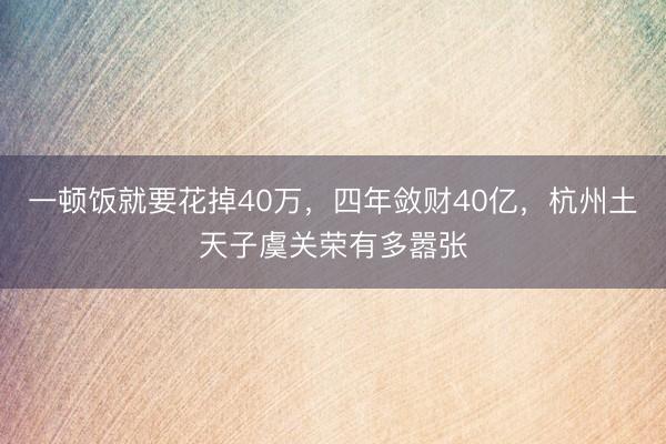 一顿饭就要花掉40万,四年敛财40亿,杭州土天子虞关荣有多嚣张