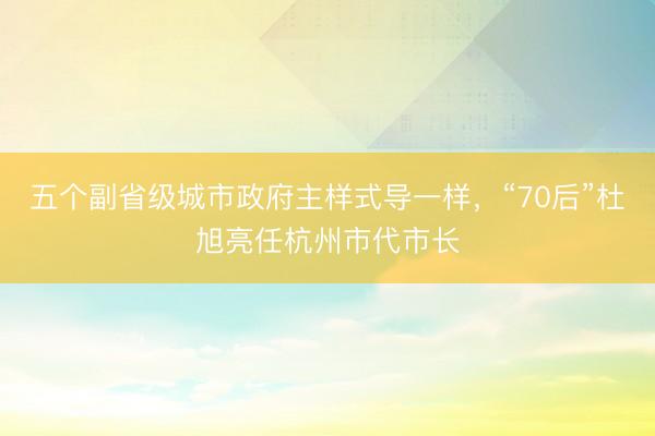 五个副省级城市政府主样式导一样,“70后”杜旭亮任杭州市代市长