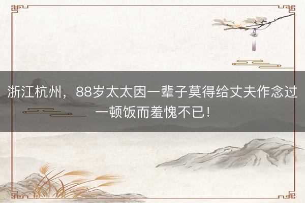 浙江杭州，88岁太太因一辈子莫得给丈夫作念过一顿饭而羞愧不已！