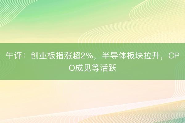 午评：创业板指涨超2%，半导体板块拉升，CPO成见等活跃