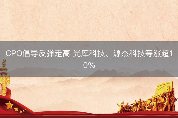 CPO倡导反弹走高 光库科技、源杰科技等涨超10%