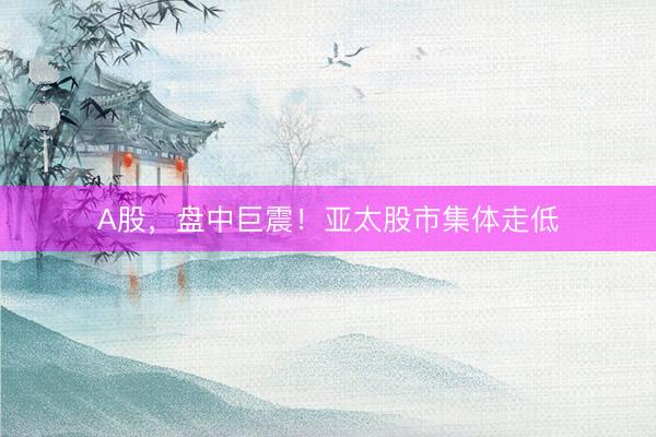 A股，盘中巨震！亚太股市集体走低