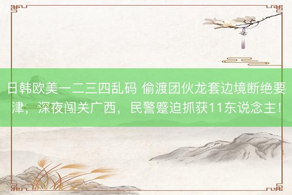 日韩欧美一二三四乱码 偷渡团伙龙套边境断绝要津，深夜闯关广西，民警蹙迫抓获11东说念主！