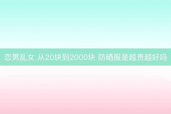 恋男乱女 从20块到2000块 防晒服是越贵越好吗