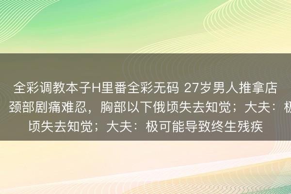 全彩调教本子H里番全彩无码 27岁男人推拿店正骨，“咔咔”声后，颈部剧痛难忍，胸部以下俄顷失去知觉；大夫：极可能导致终生残疾
