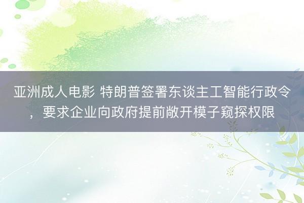 亚洲成人电影 特朗普签署东谈主工智能行政令，要求企业向政府提前敞开模子窥探权限