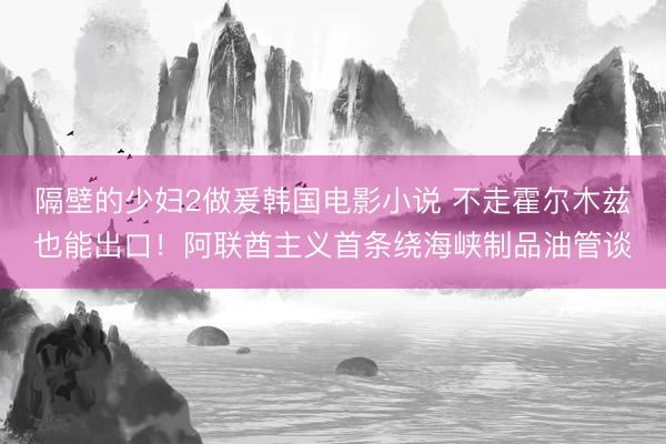 隔壁的少妇2做爰韩国电影小说 不走霍尔木兹也能出口！阿联酋主义首条绕海峡制品油管谈