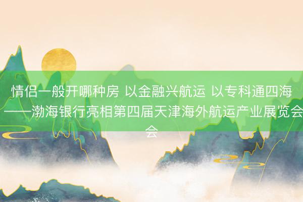 情侣一般开哪种房 以金融兴航运 以专科通四海 ——渤海银行亮相第四届天津海外航运产业展览会