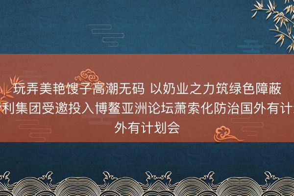 玩弄美艳馊子高潮无码 以奶业之力筑绿色障蔽，伊利集团受邀投入博鳌亚洲论坛萧索化防治国外有计划会
