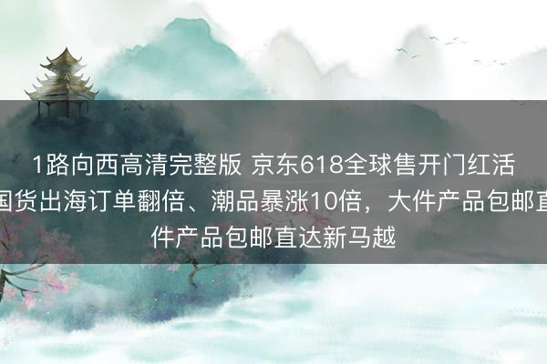 1路向西高清完整版 京东618全球售开门红活力全开！国货出海订单翻倍、潮品暴涨10倍，大件产品包邮直达新马越