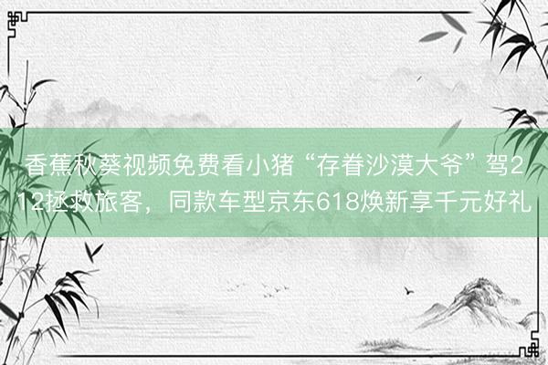 香蕉秋葵视频免费看小猪 “存眷沙漠大爷” 驾212拯救旅客，同款车型京东618焕新享千元好礼