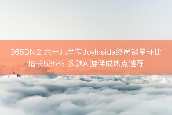 365DNI2 六一儿童节JoyInside终局销量环比增长535% 多款AI游伴成热点遴荐