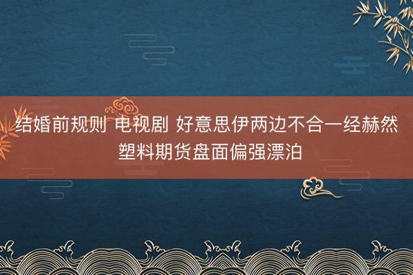 结婚前规则 电视剧 好意思伊两边不合一经赫然 塑料期货盘面偏强漂泊