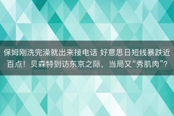 保姆刚洗完澡就出来接电话 好意思日短线暴跌近百点！贝森特到访东京之际，当局又“秀肌肉”？