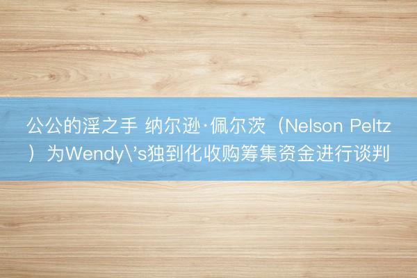 公公的淫之手 纳尔逊·佩尔茨（Nelson Peltz）为Wendy's独到化收购筹集资金进行谈判