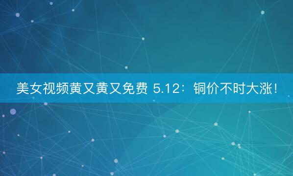 美女视频黄又黄又免费 5.12：铜价不时大涨！