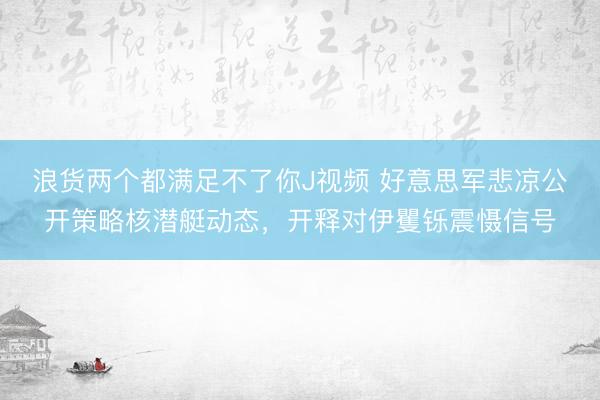浪货两个都满足不了你J视频 好意思军悲凉公开策略核潜艇动态，开释对伊矍铄震慑信号