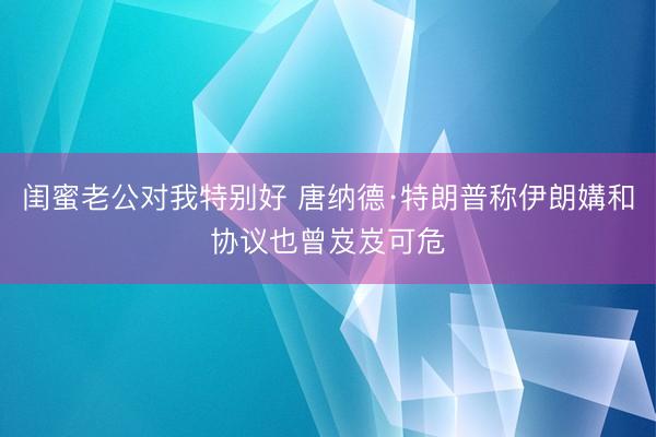 闺蜜老公对我特别好 唐纳德·特朗普称伊朗媾和协议也曾岌岌可危