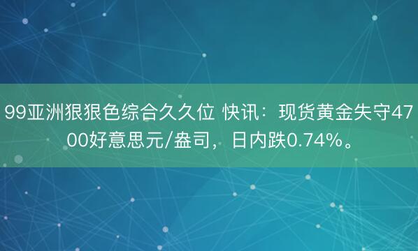 99亚洲狠狠色综合久久位 快讯：现货黄金失守4700好意思元/盎司，日内跌0.74%。