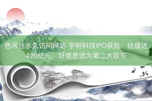 色吊丝永久访问网站 宇树科技IPO获批：估值达420亿元，好意思团为第二大股东