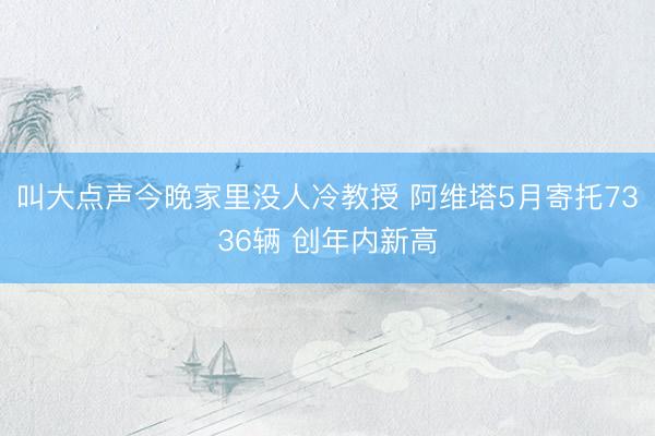 叫大点声今晚家里没人冷教授 阿维塔5月寄托7336辆 创年内新高