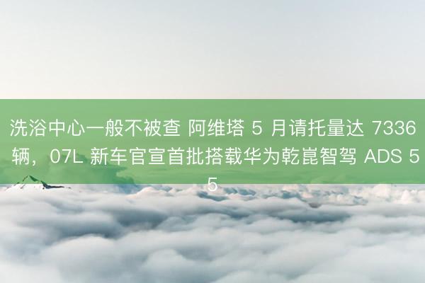 洗浴中心一般不被查 阿维塔 5 月请托量达 7336 辆，07L 新车官宣首批搭载华为乾崑智驾 ADS 5