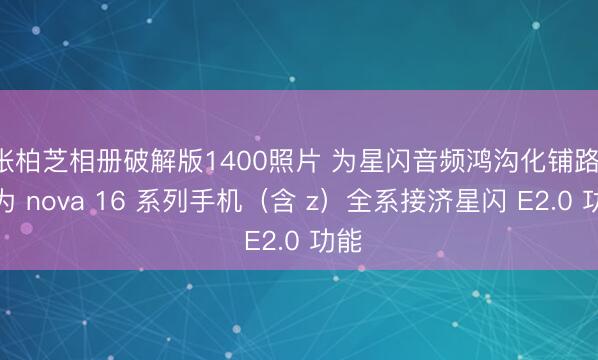 张柏芝相册破解版1400照片 为星闪音频鸿沟化铺路：华为 nova 16 系列手机（含 z）全系接济星闪 E2.0 功能