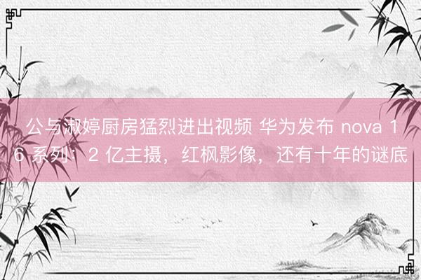 公与淑婷厨房猛烈进出视频 华为发布 nova 16 系列：2 亿主摄，红枫影像，还有十年的谜底