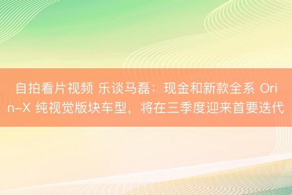 自拍看片视频 乐谈马磊：现金和新款全系 Orin-X 纯视觉版块车型，将在三季度迎来首要迭代