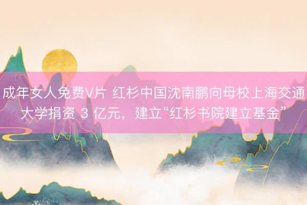 成年女人免费V片 红杉中国沈南鹏向母校上海交通大学捐资 3 亿元，建立“红杉书院建立基金”
