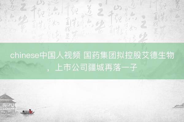 chinese中国人视频 国药集团拟控股艾德生物，上市公司疆城再落一子