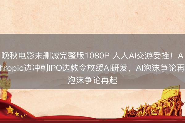 晚秋电影未删减完整版1080P 人人AI交游受挫！Anthropic边冲刺IPO边敕令放缓AI研发，AI泡沫争论再起