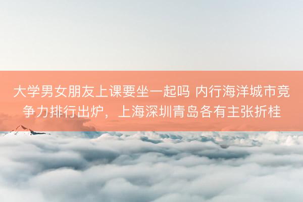大学男女朋友上课要坐一起吗 内行海洋城市竞争力排行出炉，上海深圳青岛各有主张折桂