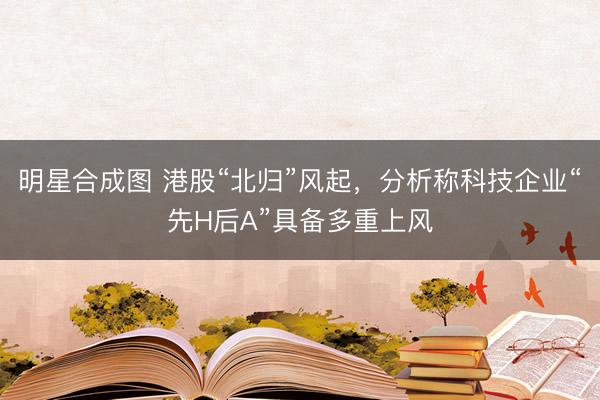 明星合成图 港股“北归”风起，分析称科技企业“先H后A”具备多重上风