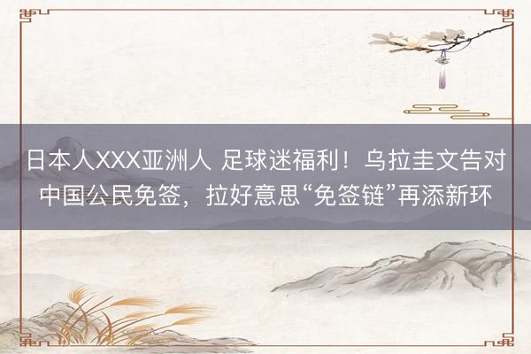 日本人XXX亚洲人 足球迷福利！乌拉圭文告对中国公民免签，拉好意思“免签链”再添新环
