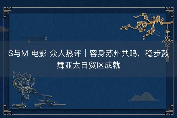 S与M 电影 众人热评|容身苏州共鸣,稳步鼓舞亚太自贸区成就
