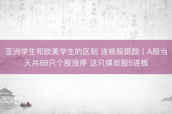 亚洲学生和欧美学生的区别 连板股跟踪丨A股当天共88只个股涨停 这只煤炭股5连板