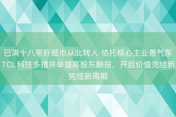 已满十八带好纸巾从此转人 依托核心主业景气东风，TCL科技多措并举提高股东酬报，开启价值完结新周期