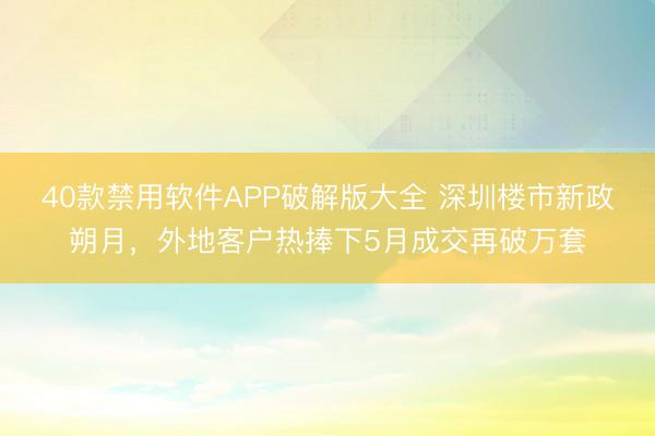 40款禁用软件APP破解版大全 深圳楼市新政朔月，外地客户热捧下5月成交再破万套