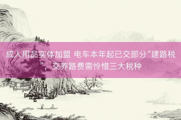 成人用品实体加盟 电车本年起已交部分“建路税”,交养路费需怜惜三大税种