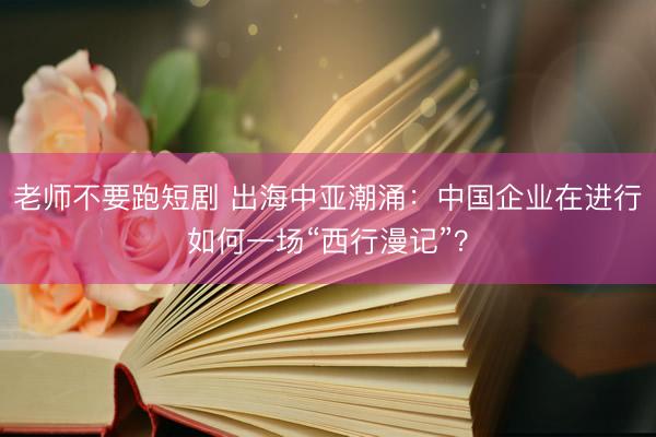 老师不要跑短剧 出海中亚潮涌：中国企业在进行如何一场“西行漫记”？