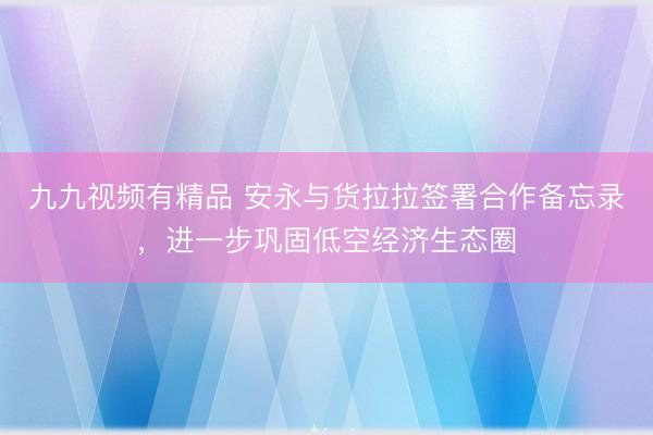 九九视频有精品 安永与货拉拉签署合作备忘录，进一步巩固低空经济生态圈