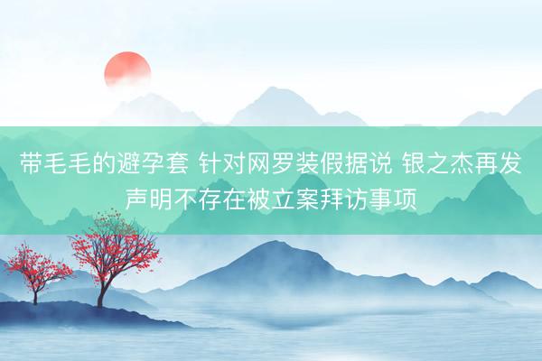 带毛毛的避孕套 针对网罗装假据说 银之杰再发声明不存在被立案拜访事项