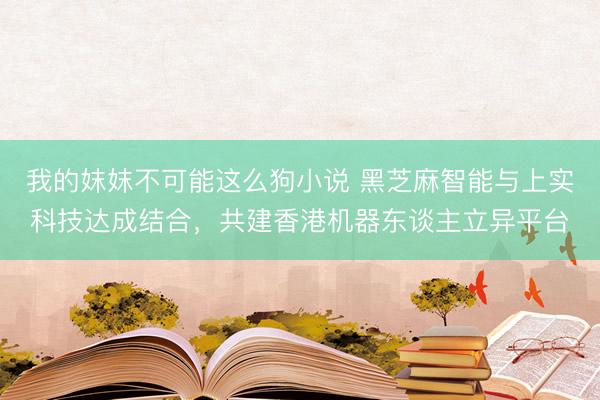 我的妺妺不可能这么狗小说 黑芝麻智能与上实科技达成结合，共建香港机器东谈主立异平台