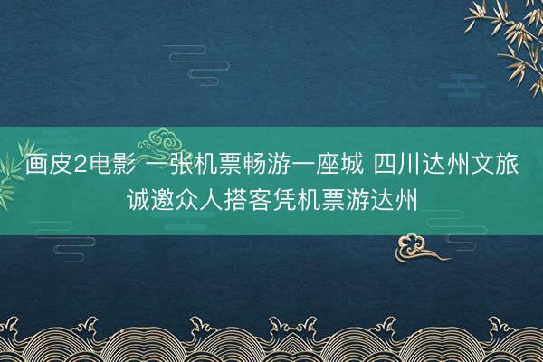 画皮2电影 一张机票畅游一座城 四川达州文旅诚邀众人搭客凭机票游达州