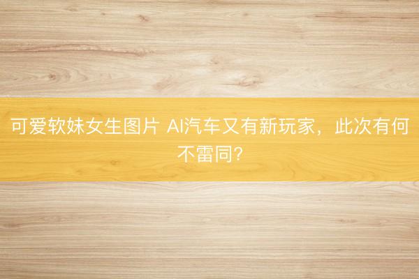 可爱软妹女生图片 AI汽车又有新玩家，此次有何不雷同?