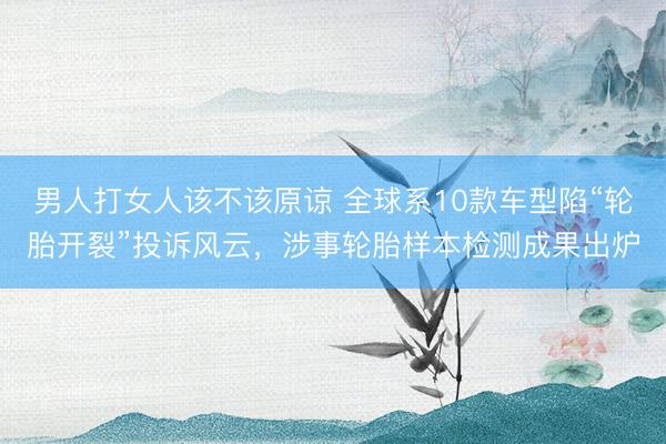 男人打女人该不该原谅 全球系10款车型陷“轮胎开裂”投诉风云，涉事轮胎样本检测成果出炉